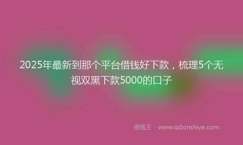 2025年最新到那个平台借钱好下款，梳理5个无视双黑下款5000的口子