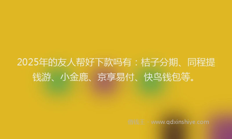 2025年的友人帮好下款吗有：桔子分期、同程提钱游、小金鹿、京享易付、快鸟钱包等。