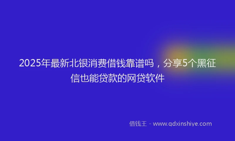 2025年最新北银消费借钱靠谱吗，分享5个黑征信也能贷款的网贷软件