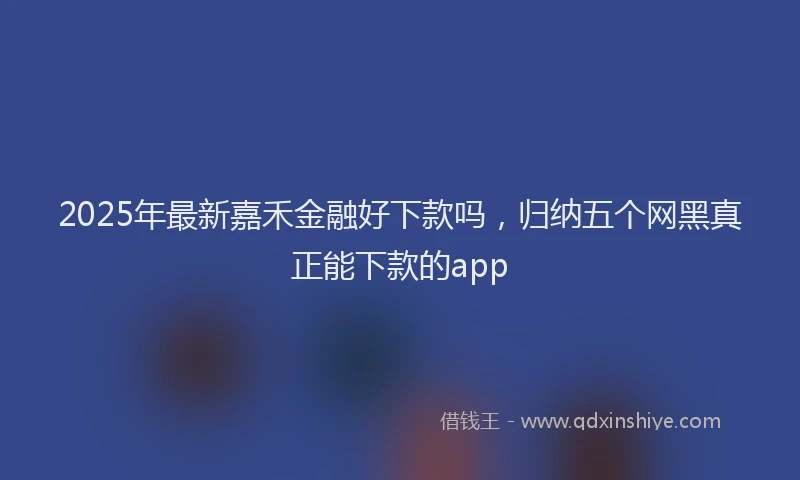 2025年最新嘉禾金融好下款吗，归纳五个网黑真正能下款的app
