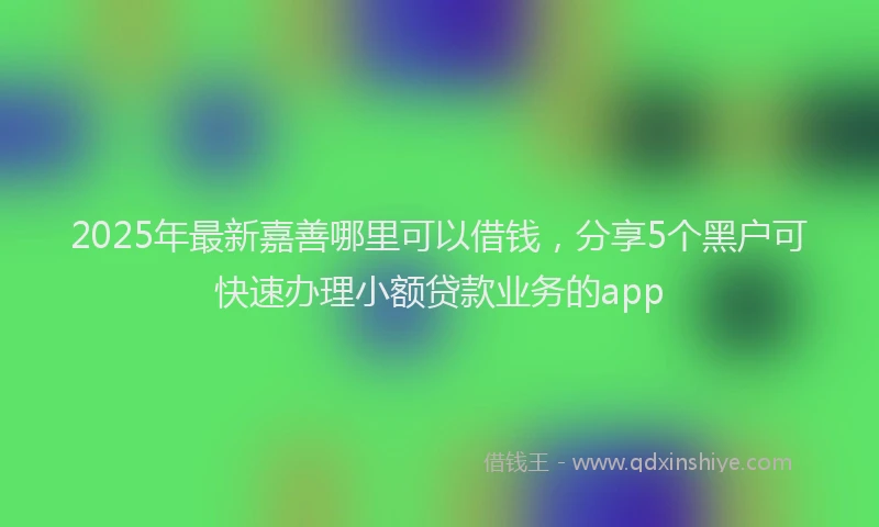 2025年最新嘉善哪里可以借钱，分享5个黑户可快速办理小额贷款业务的app