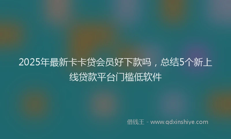 2025年最新卡卡贷会员好下款吗，总结5个新上线贷款平台门槛低软件