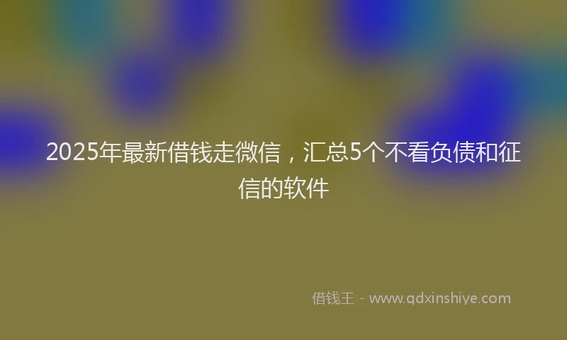 2025年最新借钱走微信，汇总5个不看负债和征信的软件