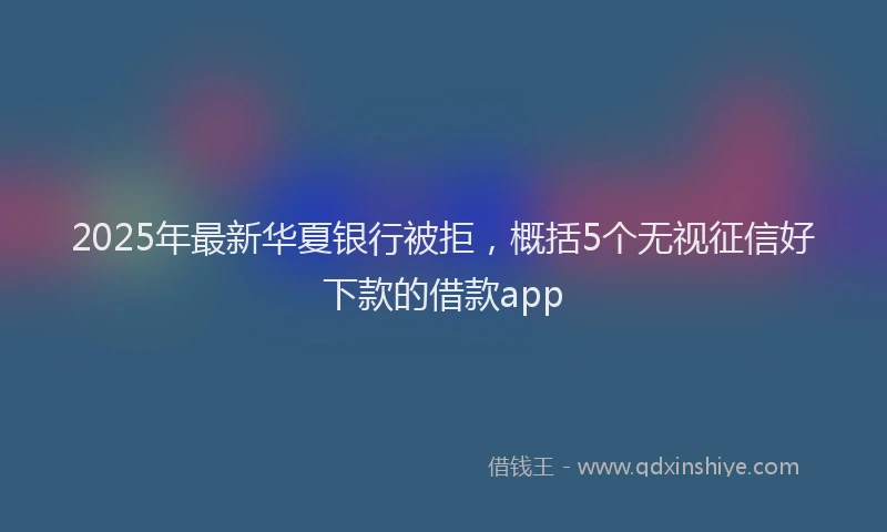 2025年最新华夏银行被拒，概括5个无视征信好下款的借款app
