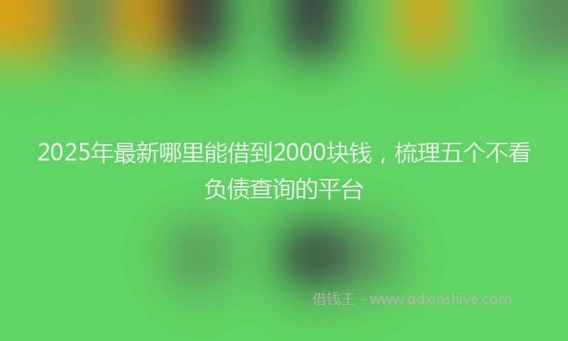2025年最新哪里能借到2000块钱，梳理五个不看负债查询的平台