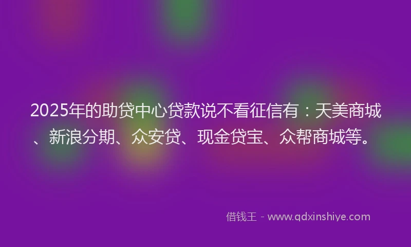 2025年的助贷中心贷款说不看征信有：天美商城、新浪分期、众安贷、现金贷宝、众帮商城等。