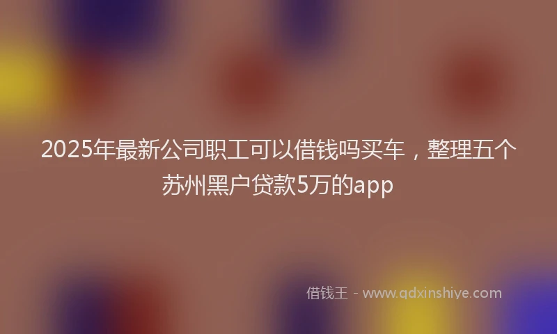 2025年最新公司职工可以借钱吗买车，整理五个苏州黑户贷款5万的app