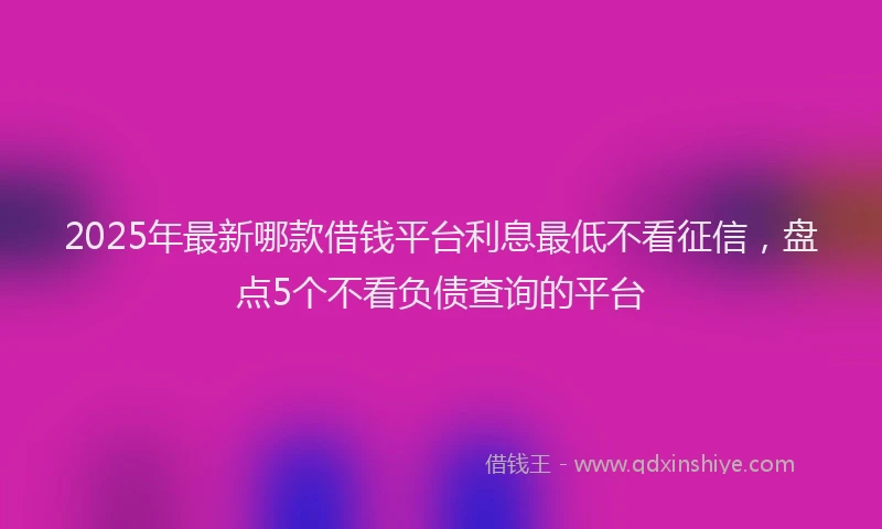 2025年最新哪款借钱平台利息最低不看征信，盘点5个不看负债查询的平台