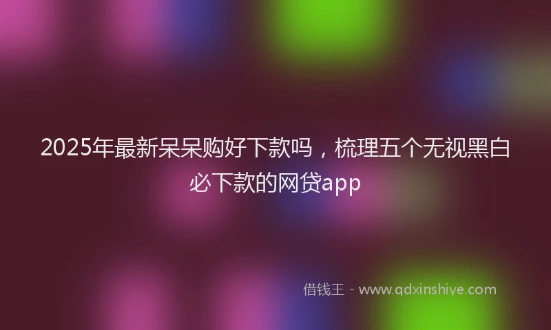 2025年最新呆呆购好下款吗，梳理五个无视黑白必下款的网贷app