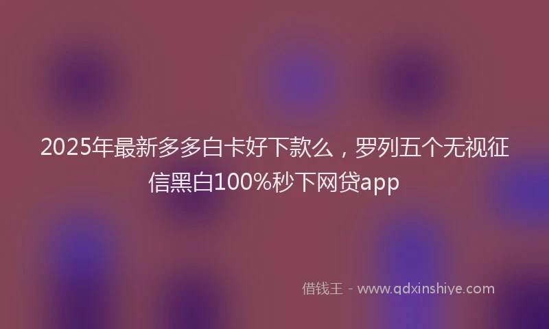 2025年最新多多白卡好下款么，罗列五个无视征信黑白100%秒下网贷app