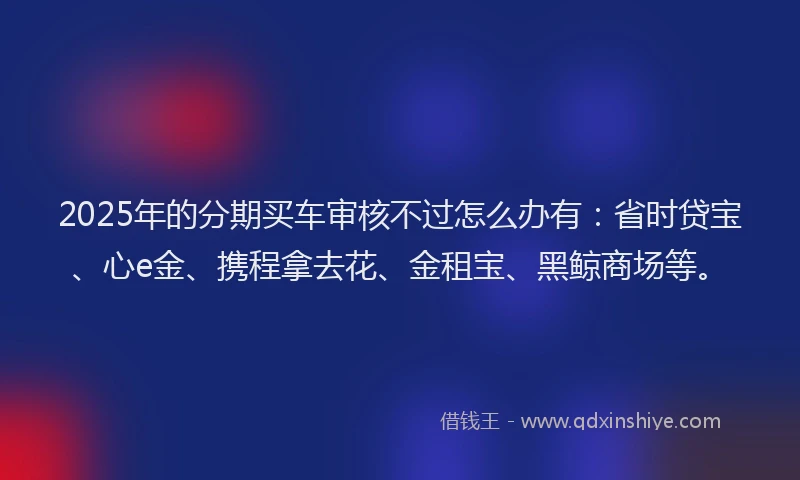 2025年的分期买车审核不过怎么办有：省时贷宝、心e金、携程拿去花、金租宝、黑鲸商场等。
