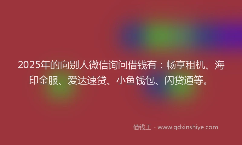 2025年的向别人微信询问借钱有：畅享租机、海印金服、爱达速贷、小鱼钱包、闪贷通等。