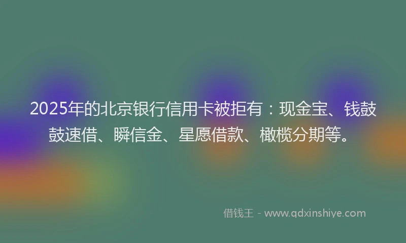 2025年的北京银行信用卡被拒有：现金宝、钱鼓鼓速借、瞬信金、星愿借款、橄榄分期等。