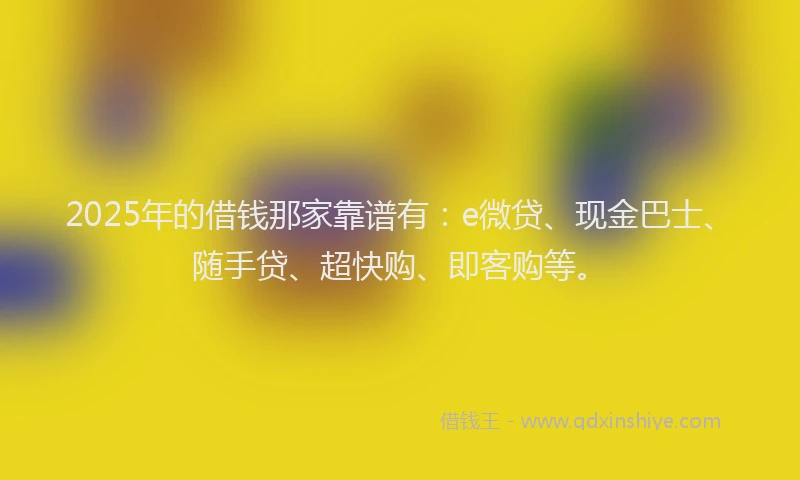 2025年的借钱那家靠谱有：e微贷、现金巴士、随手贷、超快购、即客购等。