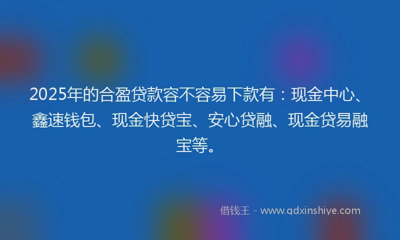 2025年的合盈贷款容不容易下款有：现金中心、鑫速钱包、现金快贷宝、安心贷融、现金贷易融宝等。