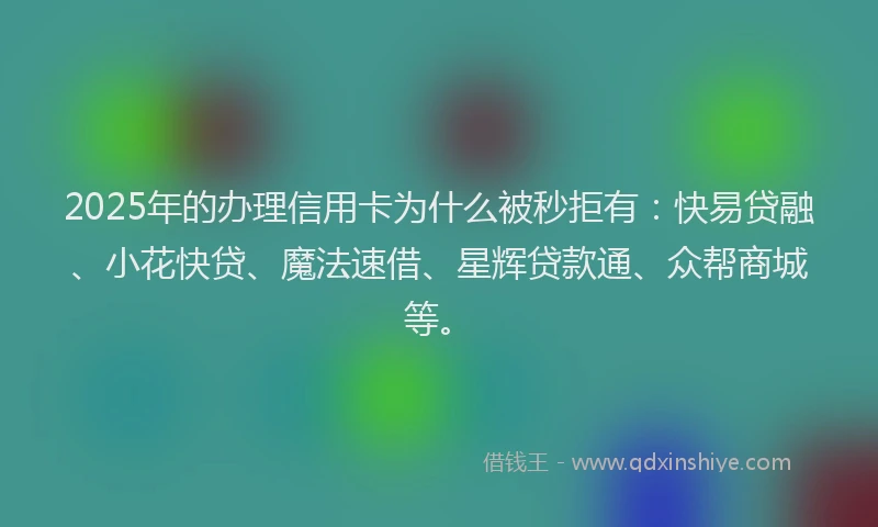 2025年的办理信用卡为什么被秒拒有：快易贷融、小花快贷、魔法速借、星辉贷款通、众帮商城等。