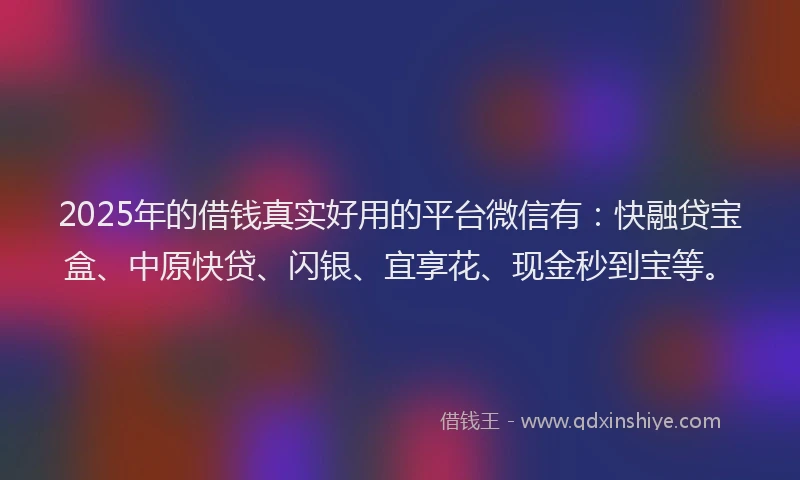 2025年的借钱真实好用的平台微信有：快融贷宝盒、中原快贷、闪银、宜享花、现金秒到宝等。