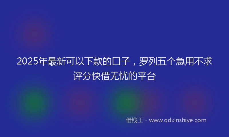 2025年最新可以下款的口子，罗列五个急用不求评分快借无忧的平台