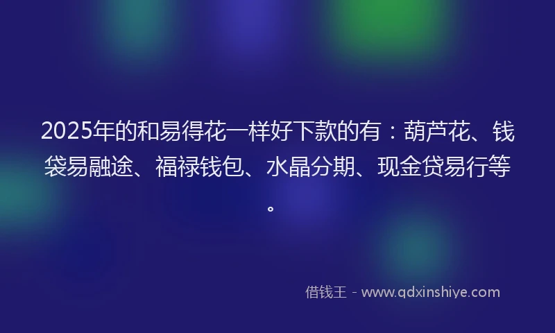 2025年的和易得花一样好下款的有：葫芦花、钱袋易融途、福禄钱包、水晶分期、现金贷易行等。