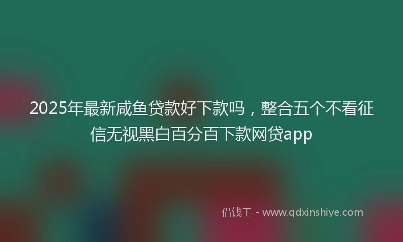 2025年最新咸鱼贷款好下款吗，整合五个不看征信无视黑白百分百下款网贷app