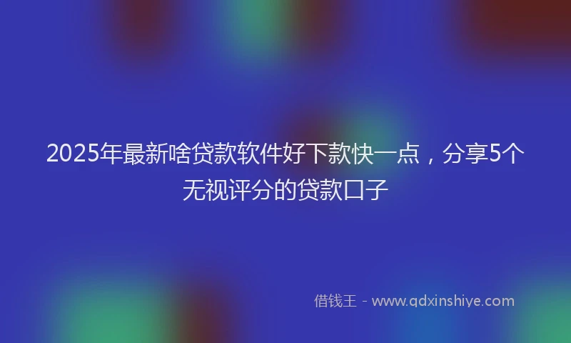 2025年最新啥贷款软件好下款快一点，分享5个无视评分的贷款口子