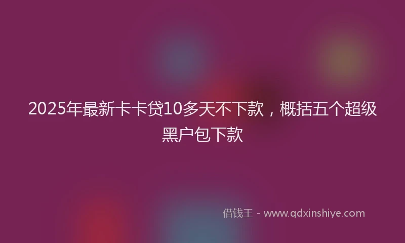 2025年最新卡卡贷10多天不下款，概括五个超级黑户包下款