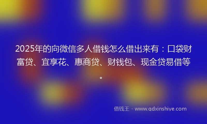 2025年的向微信多人借钱怎么借出来有：口袋财富贷、宜享花、惠商贷、财钱包、现金贷易借等。