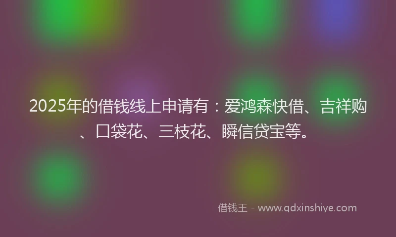 2025年的借钱线上申请有：爱鸿森快借、吉祥购、口袋花、三枝花、瞬信贷宝等。