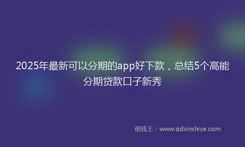 2025年最新可以分期的app好下款，总结5个高能分期贷款口子新秀