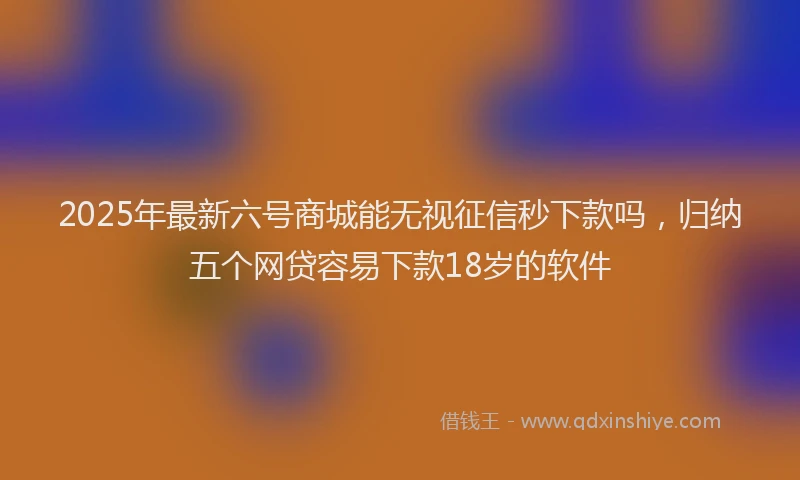 2025年最新六号商城能无视征信秒下款吗，归纳五个网贷容易下款18岁的软件