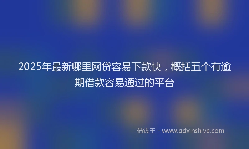2025年最新哪里网贷容易下款快，概括五个有逾期借款容易通过的平台