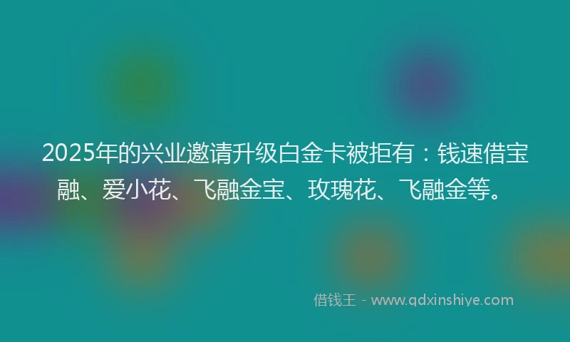 2025年的兴业邀请升级白金卡被拒有：钱速借宝融、爱小花、飞融金宝、玫瑰花、飞融金等。