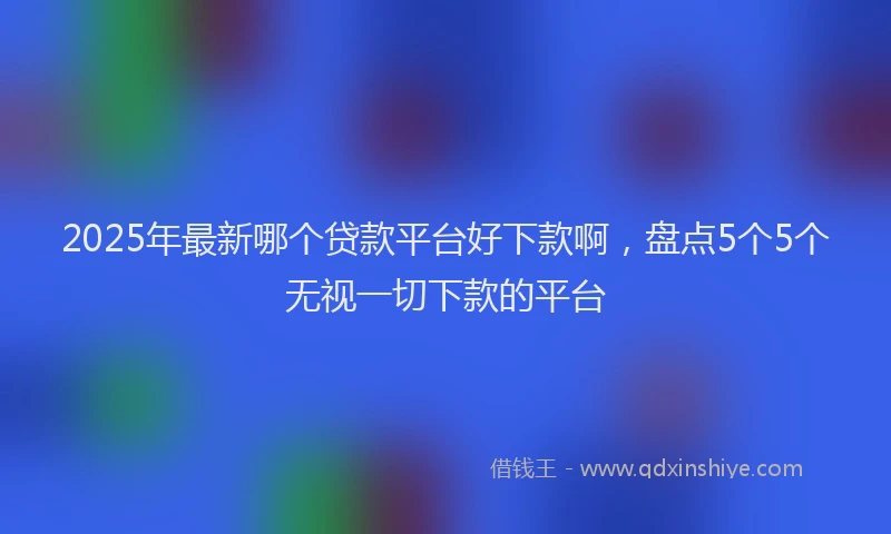 2025年最新哪个贷款平台好下款啊，盘点5个5个无视一切下款的平台