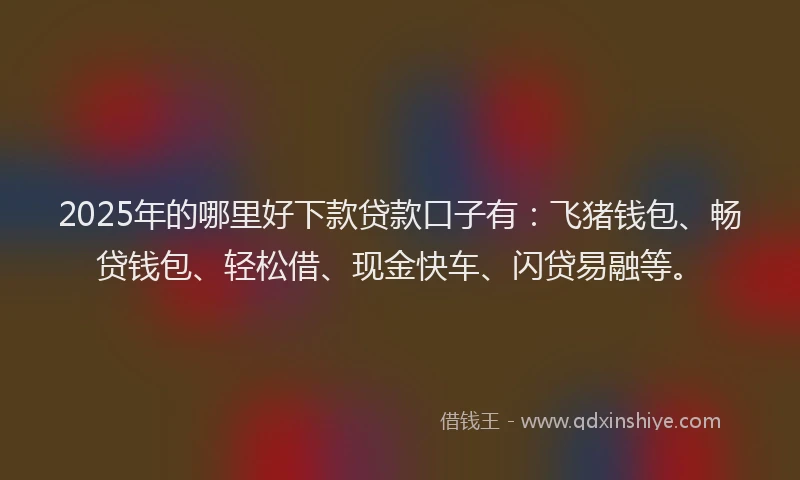 2025年的哪里好下款贷款口子有：飞猪钱包、畅贷钱包、轻松借、现金快车、闪贷易融等。