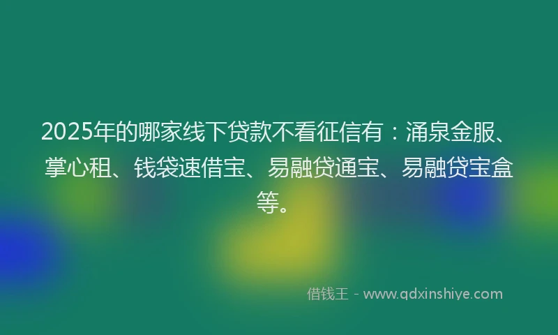 2025年的哪家线下贷款不看征信有：涌泉金服、掌心租、钱袋速借宝、易融贷通宝、易融贷宝盒等。