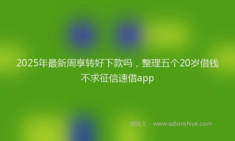 2025年最新周享转好下款吗，整理五个20岁借钱不求征信速借app