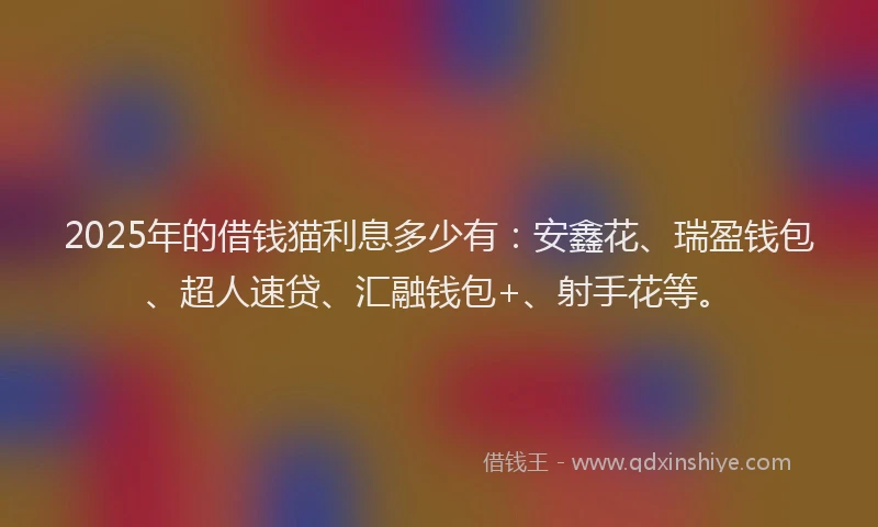 2025年的借钱猫利息多少有：安鑫花、瑞盈钱包、超人速贷、汇融钱包+、射手花等。