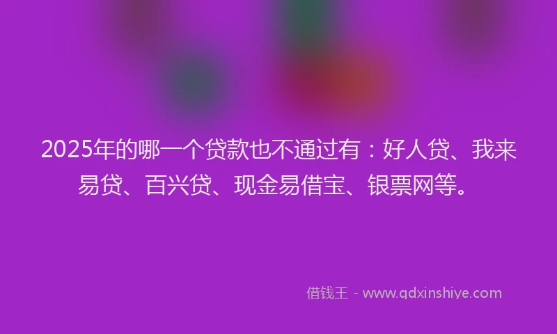 2025年的哪一个贷款也不通过有：好人贷、我来易贷、百兴贷、现金易借宝、银票网等。