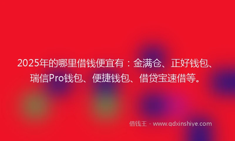 2025年的哪里借钱便宜有：金满仓、正好钱包、瑞信Pro钱包、便捷钱包、借贷宝速借等。
