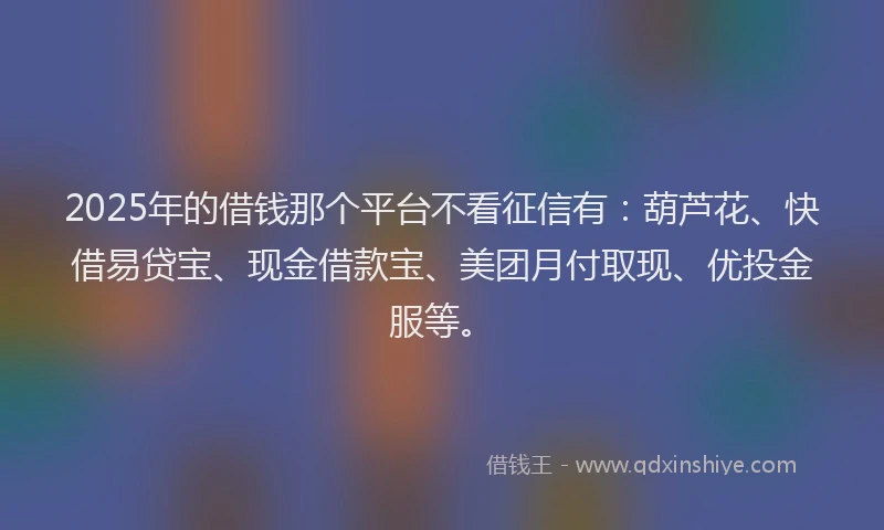 2025年的借钱那个平台不看征信有：葫芦花、快借易贷宝、现金借款宝、美团月付取现、优投金服等。