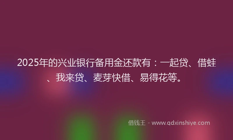 2025年的兴业银行备用金还款有：一起贷、借蛙、我来贷、麦芽快借、易得花等。