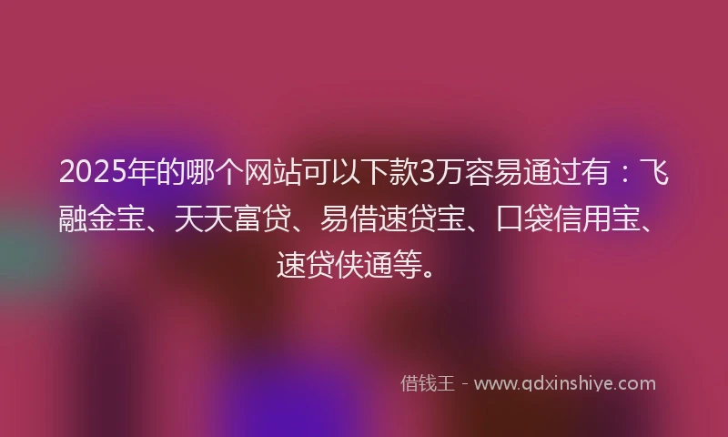2025年的哪个网站可以下款3万容易通过有：飞融金宝、天天富贷、易借速贷宝、口袋信用宝、速贷侠通等。