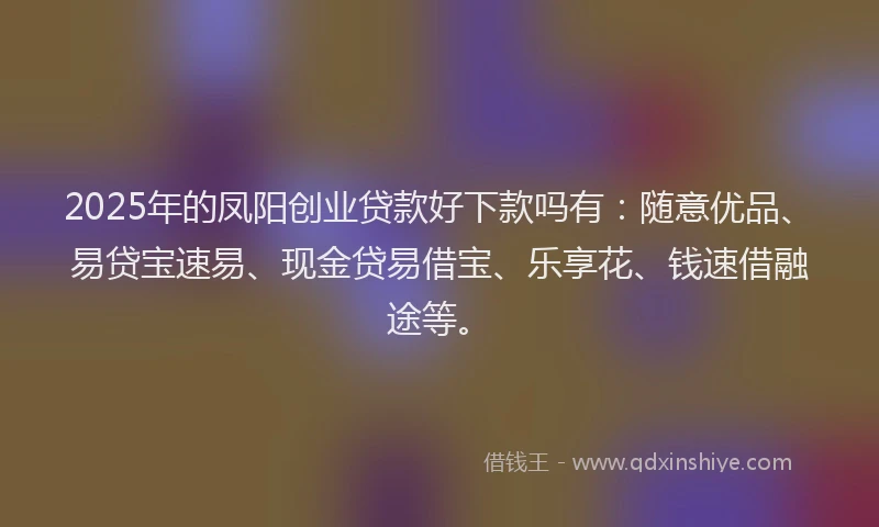 2025年的凤阳创业贷款好下款吗有：随意优品、易贷宝速易、现金贷易借宝、乐享花、钱速借融途等。