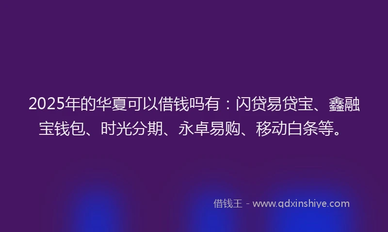 2025年的华夏可以借钱吗有：闪贷易贷宝、鑫融宝钱包、时光分期、永卓易购、移动白条等。