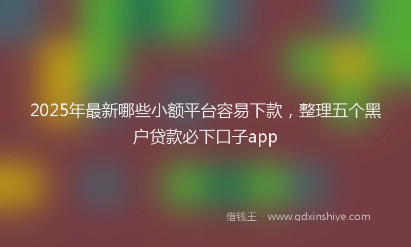 2025年最新哪些小额平台容易下款，整理五个黑户贷款必下口子app