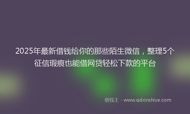 2025年最新借钱给你的那些陌生微信，整理5个征信瑕疵也能借网贷轻松下款的平台