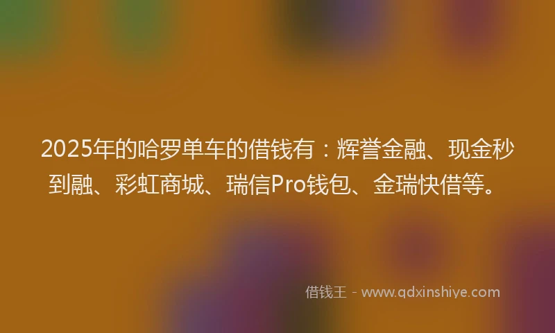 2025年的哈罗单车的借钱有：辉誉金融、现金秒到融、彩虹商城、瑞信Pro钱包、金瑞快借等。