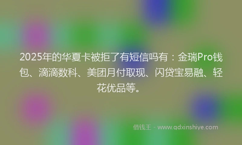 2025年的华夏卡被拒了有短信吗有：金瑞Pro钱包、滴滴数科、美团月付取现、闪贷宝易融、轻花优品等。