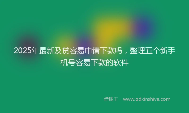2025年最新及贷容易申请下款吗，整理五个新手机号容易下款的软件