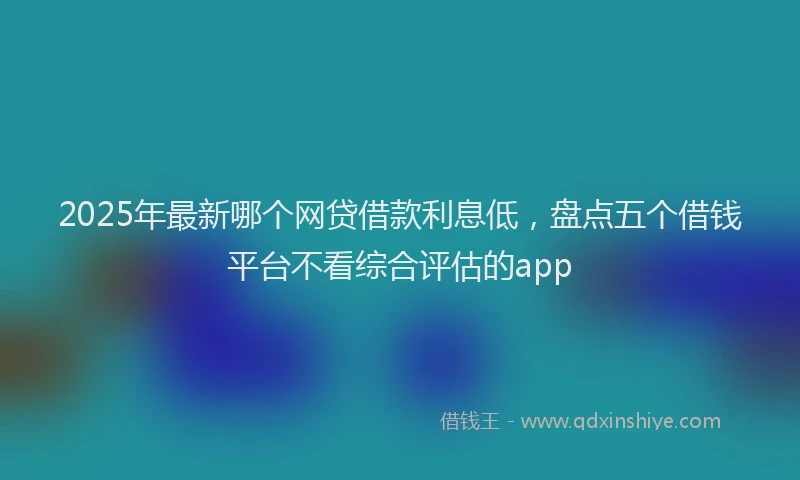 2025年最新哪个网贷借款利息低，盘点五个借钱平台不看综合评估的app